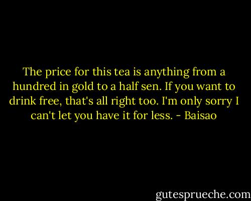 The price for this tea is anything from a hundred in gold to a half sen. If you want to drink free, that's all right too. I'm only sorry I can't let you have it for less. - Baisao