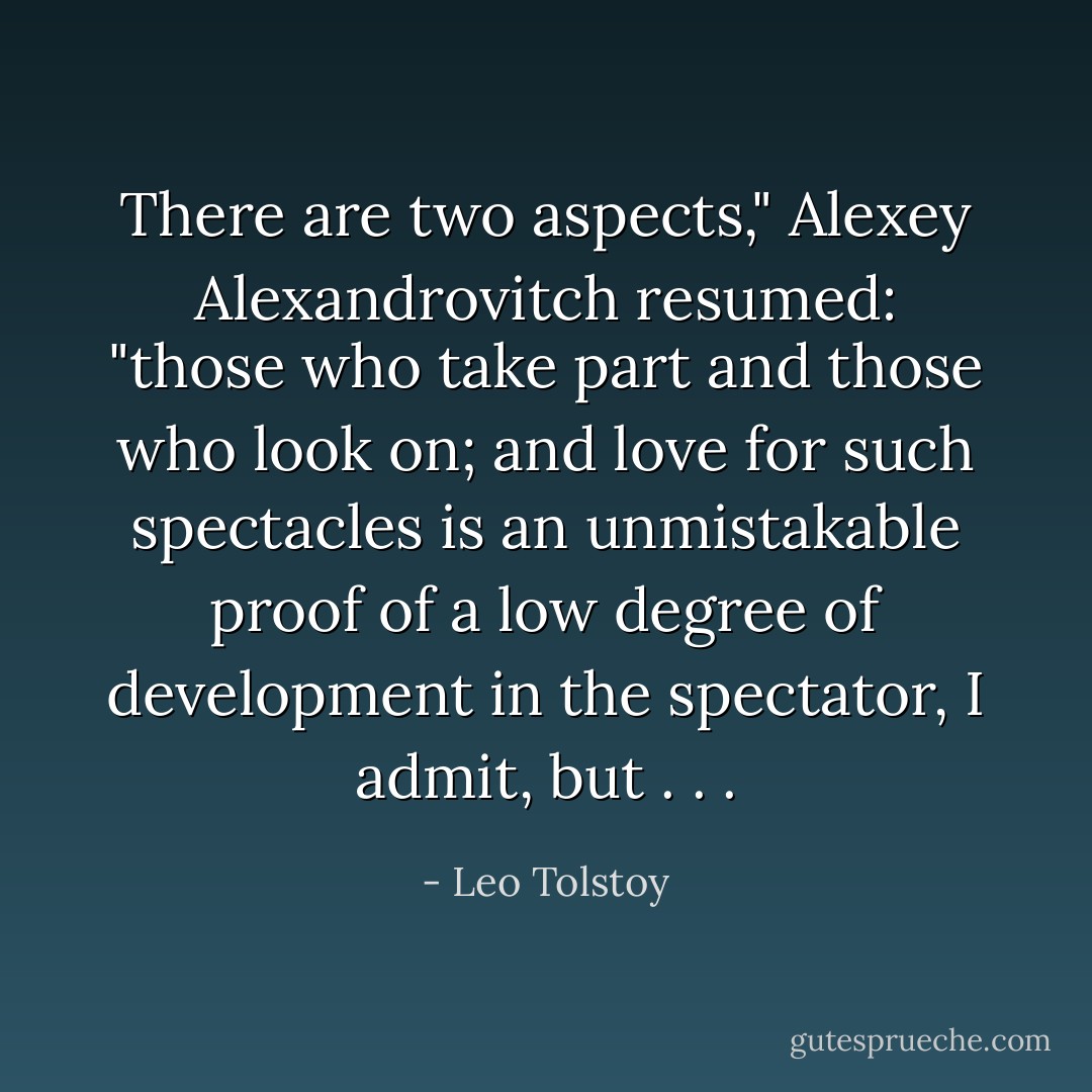 There are two aspects," Alexey Alexandrovitch resumed: "those who take part and those who look on; and love for such spectacles is an unmistakable proof of a low degree of development in the spectator, I admit, but . . . - Leo Tolstoy
