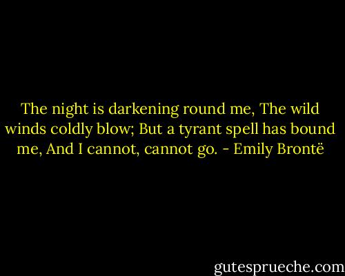 The night is darkening round me,<br />The wild winds coldly blow;<br />But a tyrant spell has bound me,<br />And I cannot, cannot go. - Emily Brontë