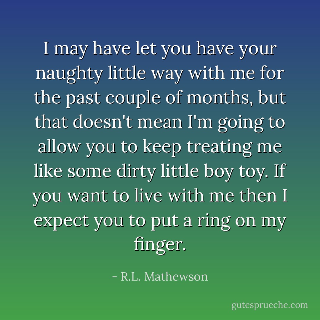 I may have let you have your naughty little way with me for the past couple of months, but that doesn't mean I'm going to allow you to keep treating me like some dirty little boy toy. If you want to live with me then I expect you to put a ring on my finger. - R.L. Mathewson