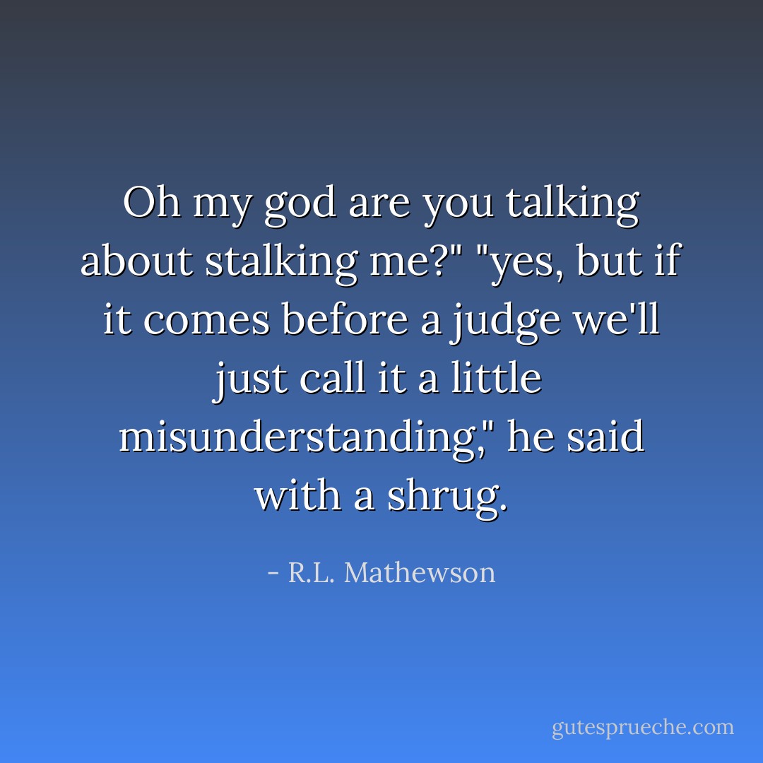 Oh my god are you talking about stalking me?"<br />"yes, but if it comes before a judge we'll just call it a little misunderstanding," he said with a shrug. - R.L. Mathewson