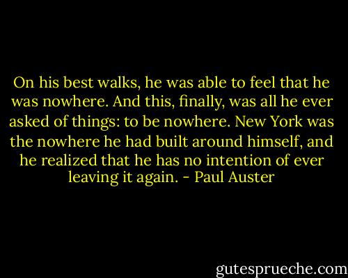 On his best walks, he was able to feel that he was nowhere. And this, finally, was all he ever asked of things: to be nowhere. New York was the nowhere he had built around himself, and he realized that he has no intention of ever leaving it again. - Paul Auster