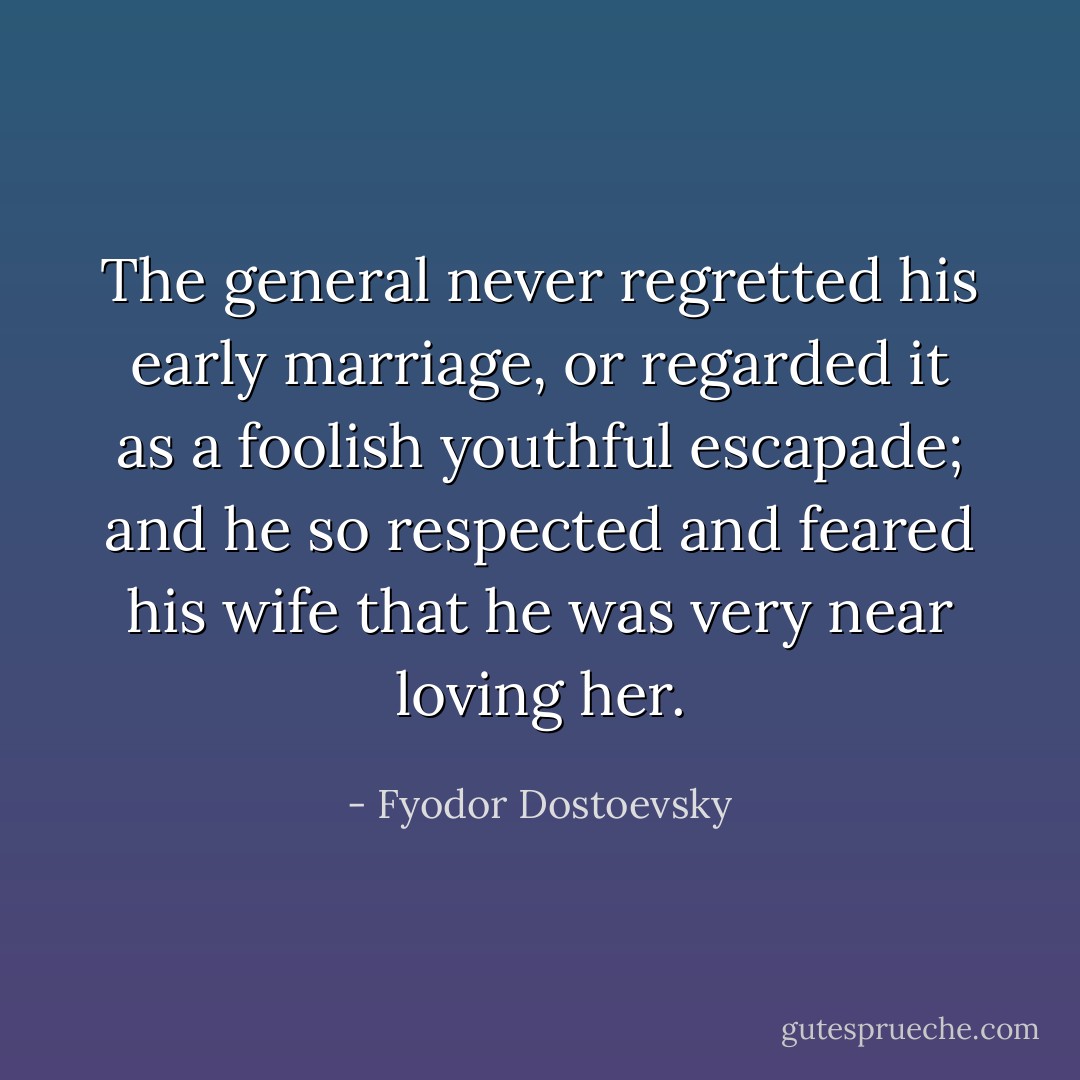 The general never regretted his early marriage, or regarded it as a foolish youthful escapade; and he so respected and feared his wife that he was very near loving her. - Fyodor Dostoevsky