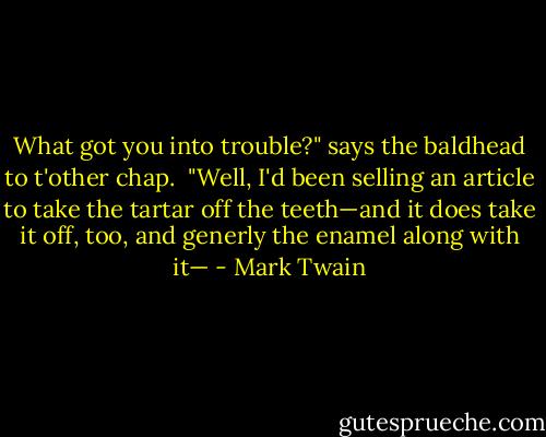 What got you into trouble?" says the baldhead to t'other chap.<br /><br />"Well, I'd been selling an article to take the tartar off the teeth—and it does take it off, too, and generly the enamel along with it— - Mark Twain