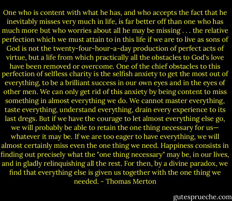 One who is content with what he has, and who accepts the fact that he inevitably misses very much in life, is far better off than one who has much more but who worries about all he may be missing . . . the relative perfection which we must attain to in this life if we are to live as sons of God is not the twenty-four-hour-a-day production of perfect acts of virtue, but a life from which practically all the obstacles to God's love have been removed or overcome. One of the chief obstacles to this perfection of selfless charity is the selfish anxiety to get the most out of everything, to be a brilliant success in our own eyes and in the eyes of other men. We can only get rid of this anxiety by being content to miss something in almost everything we do. We cannot master everything, taste everything, understand everything, drain every experience to its last dregs. But if we have the courage to let almost everything else go, we will probably be able to retain the one thing necessary for us— whatever it may be. If we are too eager to have everything, we will almost certainly miss even the one thing we need. Happiness consists in finding out precisely what the "one thing necessary" may be, in our lives, and in gladly relinquishing all the rest. For then, by a divine paradox, we find that everything else is given us together with the one thing we needed. - Thomas Merton