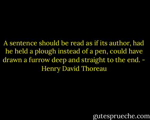 A sentence should be read as if its author, had he held a plough instead of a pen, could have drawn a furrow deep and straight to the end. - Henry David Thoreau