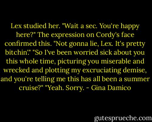 Lex studied her. "Wait a sec. You're happy here?"<br />The expression on Cordy's face confirmed this. "Not gonna lie, Lex. It's pretty bitchin'."<br />"So I've been worried sick about you this whole time, picturing you miserable and wrecked and plotting my excruciating demise, and you're telling me this has all been a summer cruise?"<br />"Yeah. Sorry. - Gina Damico