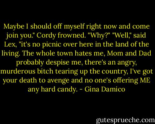 Maybe I should off myself right now and come join you."<br />Cordy frowned. "Why?"<br />"Well," said Lex, "it's no picnic over here in the land of the living. The whole town hates me, Mom and Dad probably despise me, there's an angry, murderous bitch tearing up the country, I've got your death to avenge and no one's offering ME any hard candy. - Gina Damico