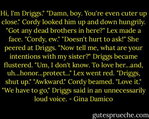 Hi, I'm Driggs."<br />"Damn, boy. You're even cuter up close." Cordy looked him up and down hungrily. "Got any dead brothers in here?"<br />Lex made a face. "Cordy, ew."<br />"Doesn't hurt to ask!" She peered at Driggs. "Now tell me, what are your intentions with my sister?"<br />Driggs became flustered. "Um, I don't know. To love her...and, uh...honor...protect..."<br />Lex went red. "Driggs, shut up."<br />"Awkward." Cordy beamed. "Love it."<br />"We have to go," Driggs said in an unnecessarily loud voice. - Gina Damico