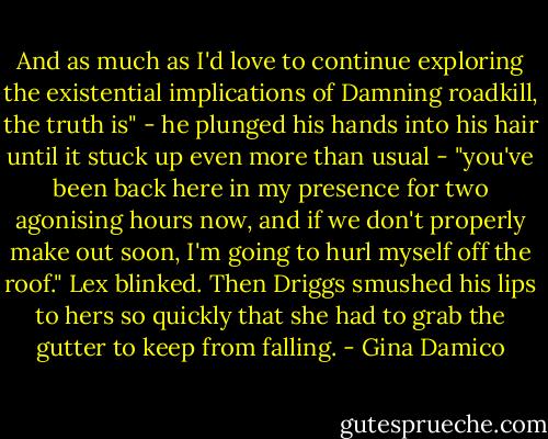 And as much as I'd love to continue exploring the existential implications of Damning roadkill, the truth is" - he plunged his hands into his hair until it stuck up even more than usual - "you've been back here in my presence for two agonising hours now, and if we don't properly make out soon, I'm going to hurl myself off the roof."<br />Lex blinked.<br />Then Driggs smushed his lips to hers so quickly that she had to grab the gutter to keep from falling. - Gina Damico