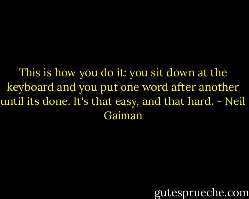 This is how you do it: you sit down at the keyboard and you put one word after another until its done. It's that easy, and that hard. - Neil Gaiman