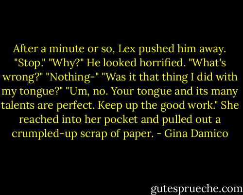 After a minute or so, Lex pushed him away. "Stop."<br />"Why?" He looked horrified. "What's wrong?"<br />"Nothing-"<br />"Was it that thing I did with my tongue?"<br />"Um, no. Your tongue and its many talents are perfect. Keep up the good work." She reached into her pocket and pulled out a crumpled-up scrap of paper. - Gina Damico