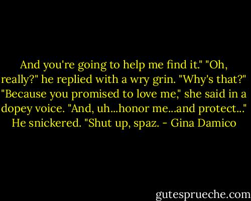 And you're going to help me find it."<br />"Oh, really?" he replied with a wry grin. "Why's that?"<br />"Because you promised to love me," she said in a dopey voice. "And, uh...honor me...and protect..."<br />He snickered. "Shut up, spaz. - Gina Damico