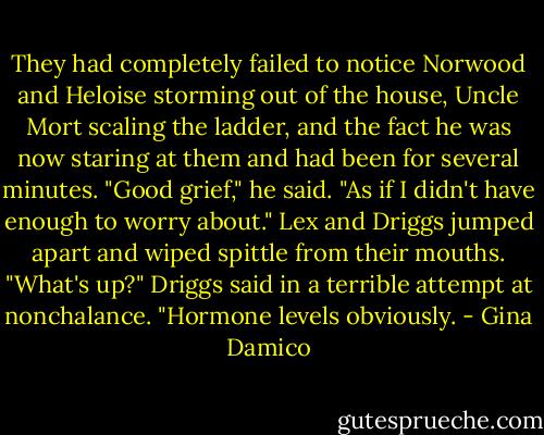They had completely failed to notice Norwood and Heloise storming out of the house, Uncle Mort scaling the ladder, and the fact he was now staring at them and had been for several minutes.<br />"Good grief," he said. "As if I didn't have enough to worry about."<br />Lex and Driggs jumped apart and wiped spittle from their mouths. "What's up?" Driggs said in a terrible attempt at nonchalance.<br />"Hormone levels obviously. - Gina Damico