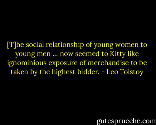 [T]he social relationship of young women to young men … now seemed to Kitty like ignominious exposure of merchandise to be taken by the highest bidder. - Leo Tolstoy