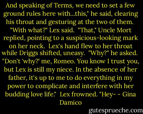 And speaking of Terms, we need to set a few ground rules here with...this," he said, clearing his throat and gesturing at the two of them.<br /><br />"With what?" Lex said.<br /><br />"That," Uncle Mort replied, pointing to a suspicious-looking mark on her neck.<br /><br />Lex's hand flew to her throat while Driggs shifted, uneasy. <br />"Why?" he asked.<br /><br />"Don't 'why?' me, Romeo. You know I trust you, but Lex is still my niece. In the absence of her father, it's up to me to do everything in my power to complicate and interfere with her budding love life."<br /><br />Lex frowned. "Hey- - Gina Damico