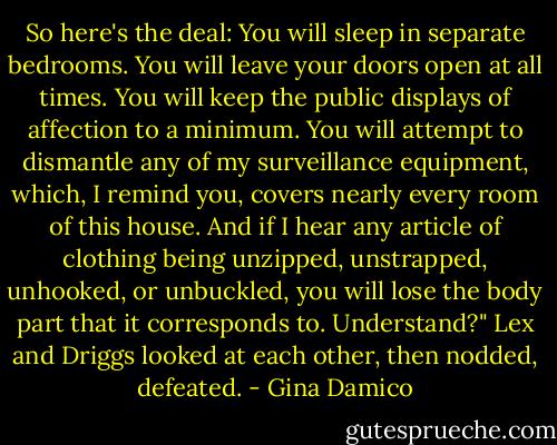 So here's the deal: You will sleep in separate bedrooms. You will leave your doors open at all times. You will keep the public displays of affection to a minimum. You will attempt to dismantle any of my surveillance equipment, which, I remind you, covers nearly every room of this house. And if I hear any article of clothing being unzipped, unstrapped, unhooked, or unbuckled, you will lose the body part that it corresponds to. Understand?"<br />Lex and Driggs looked at each other, then nodded, defeated. - Gina Damico