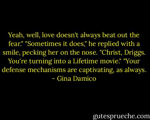 Yeah, well, love doesn't always beat out the fear."<br />"Sometimes it does," he replied with a smile, pecking her on the nose.<br />"Christ, Driggs. You're turning into a Lifetime movie."<br />"Your defense mechanisms are captivating, as always. - Gina Damico