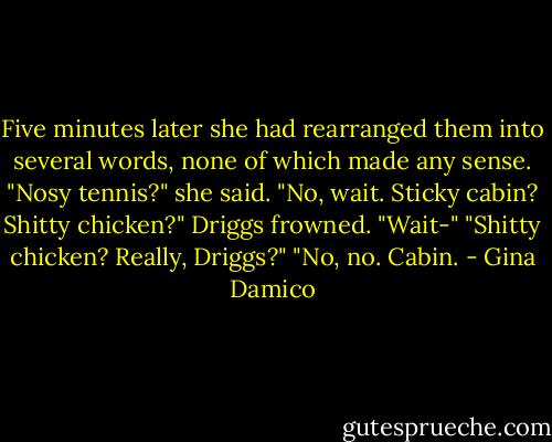 Five minutes later she had rearranged them into several words, none of which made any sense.<br />"Nosy tennis?" she said. "No, wait. Sticky cabin? Shitty chicken?"<br />Driggs frowned. "Wait-"<br />"Shitty chicken? Really, Driggs?"<br />"No, no. Cabin. - Gina Damico