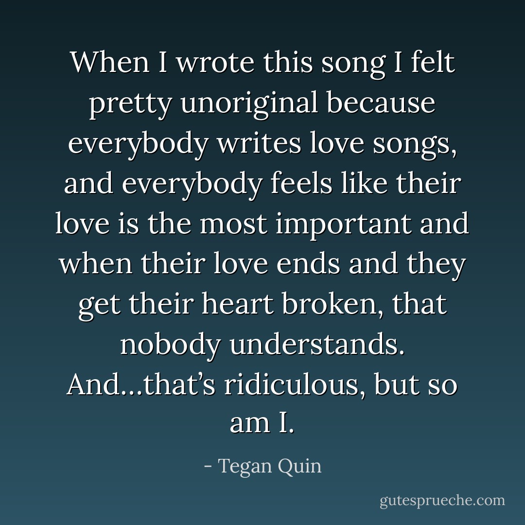 When I wrote this song I felt pretty unoriginal because everybody writes love songs, and everybody feels like their love is the most important and when their love ends and they get their heart broken, that nobody understands. And…that’s ridiculous, but so am I. - Tegan Quin