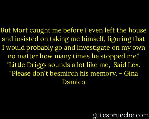 But Mort caught me before I even left the house and insisted on taking me himself, figuring that I would probably go and investigate on my own no matter how many times he stopped me."<br />"Little Driggs sounds a lot like me," Said Lex.<br />"Please don't besmirch his memory. - Gina Damico