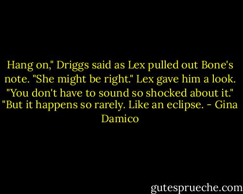 Hang on," Driggs said as Lex pulled out Bone's note. "She might be right."<br />Lex gave him a look. "You don't have to sound so shocked about it."<br />"But it happens so rarely. Like an eclipse. - Gina Damico