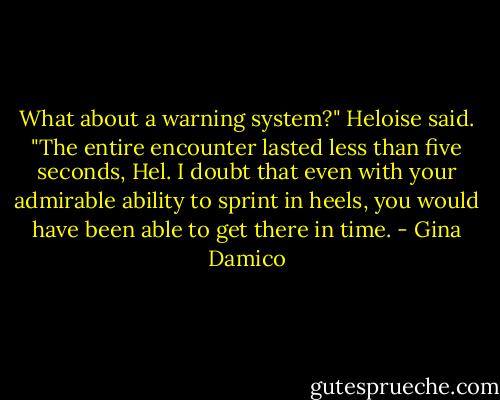 What about a warning system?" Heloise said.<br />"The entire encounter lasted less than five seconds, Hel. I doubt that even with your admirable ability to sprint in heels, you would have been able to get there in time. - Gina Damico