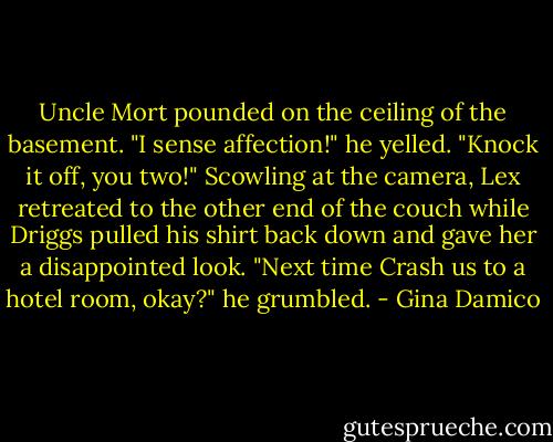 Uncle Mort pounded on the ceiling of the basement.<br />"I sense affection!" he yelled. "Knock it off, you two!"<br />Scowling at the camera, Lex retreated to the other end of the couch while Driggs pulled his shirt back down and gave her a disappointed look.<br />"Next time Crash us to a hotel room, okay?" he grumbled. - Gina Damico
