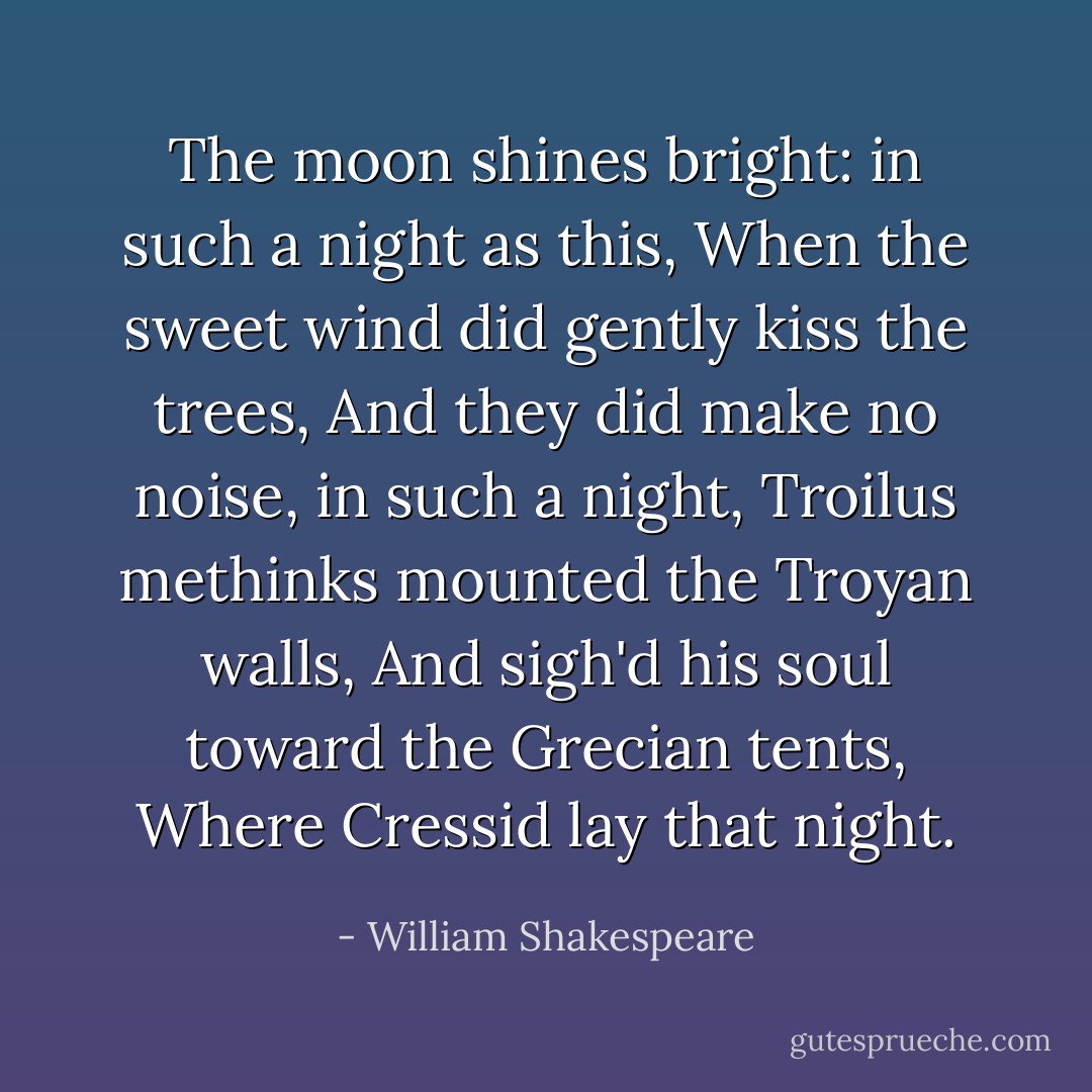 The moon shines bright: in such a night as this,<br />When the sweet wind did gently kiss the trees,<br />And they did make no noise, in such a night,<br />Troilus methinks mounted the Troyan walls,<br />And sigh'd his soul toward the Grecian tents,<br />Where Cressid lay that night. - William Shakespeare