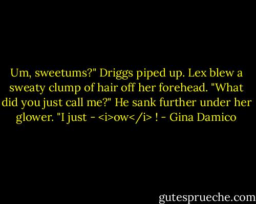 Um, sweetums?" Driggs piped up.<br />Lex blew a sweaty clump of hair off her forehead. "What did you just call me?"<br />He sank further under her glower. "I just - <i>ow</i> ! - Gina Damico