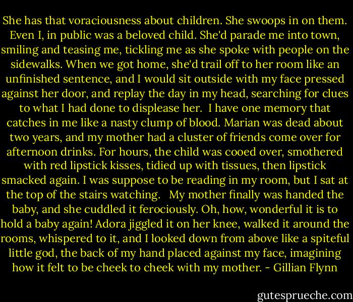 She has that voraciousness about children. She swoops in on them. Even I, in public was a beloved child. She'd parade me into town, smiling and teasing me, tickling me as she spoke with people on the sidewalks. When we got home, she'd trail off to her room like an unfinished sentence, and I would sit outside with my face pressed against her door, and replay the day in my head, searching for clues to what I had done to displease her.<br /><br />I have one memory that catches in me like a nasty clump of blood. Marian was dead about two years, and my mother had a cluster of friends come over for afternoon drinks. For hours, the child was cooed over, smothered with red lipstick kisses, tidied up with tissues, then lipstick smacked again. I was suppose to be reading in my room, but I sat at the top of the stairs watching. <br /><br />My mother finally was handed the baby, and she cuddled it ferociously. Oh, how, wonderful it is to hold a baby again! Adora jiggled it on her knee, walked it around the rooms, whispered to it, and I looked down from above like a spiteful little god, the back of my hand placed against my face, imagining how it felt to be cheek to cheek with my mother. - Gillian Flynn