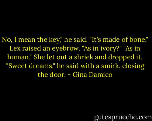 No, I mean the key," he said. "It's made of bone."<br />Lex raised an eyebrow. "As in ivory?"<br />"As in human."<br />She let out a shriek and dropped it.<br />"Sweet dreams," he said with a smirk, closing the door. - Gina Damico