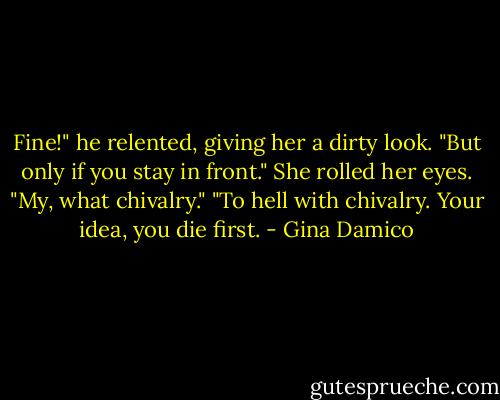 Fine!" he relented, giving her a dirty look. "But only if you stay in front."<br />She rolled her eyes. "My, what chivalry."<br />"To hell with chivalry. Your idea, you die first. - Gina Damico