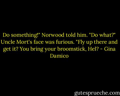 Do something!" Norwood told him.<br />"Do what?" Uncle Mort's face was furious. "Fly up there and get it? You bring your broomstick, Hel? - Gina Damico