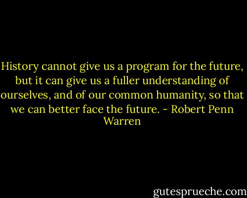 History cannot give us a program for the future, but it can give us a fuller understanding of ourselves, and of our common humanity, so that we can better face the future. - Robert Penn Warren