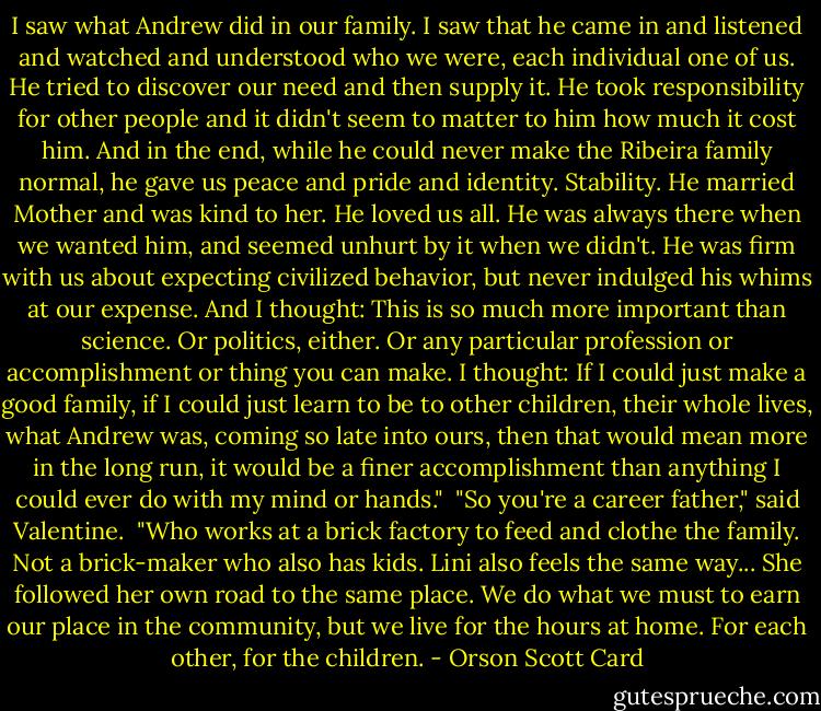 I saw what Andrew did in our family. I saw that he came in and listened and watched and understood who we were, each individual one of us. He tried to discover our need and then supply it. He took responsibility for other people and it didn't seem to matter to him how much it cost him. And in the end, while he could never make the Ribeira family normal, he gave us peace and pride and identity. Stability. He married Mother and was kind to her. He loved us all. He was always there when we wanted him, and seemed unhurt by it when we didn't. He was firm with us about expecting civilized behavior, but never indulged his whims at our expense. And I thought: This is so much more important than science. Or politics, either. Or any particular profession or accomplishment or thing you can make. I thought: If I could just make a good family, if I could just learn to be to other children, their whole lives, what Andrew was, coming so late into ours, then that would mean more in the long run, it would be a finer accomplishment than anything I could ever do with my mind or hands."<br /><br />"So you're a career father," said Valentine.<br /><br />"Who works at a brick factory to feed and clothe the family. Not a brick-maker who also has kids. Lini also feels the same way... She followed her own road to the same place. We do what we must to earn our place in the community, but we live for the hours at home. For each other, for the children. - Orson Scott Card