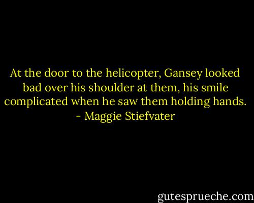 At the door to the helicopter, Gansey looked bad over his shoulder at them, his smile complicated when he saw them holding hands. - Maggie Stiefvater