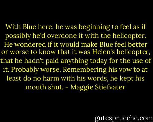 With Blue here, he was beginning to feel as if possibly he'd overdone it with the helicopter. He wondered if it would make Blue feel better or worse to know that it was Helen's helicopter, that he hadn't paid anything today for the use of it. Probably worse. Remembering his vow to at least do no harm with his words, he kept his mouth shut. - Maggie Stiefvater