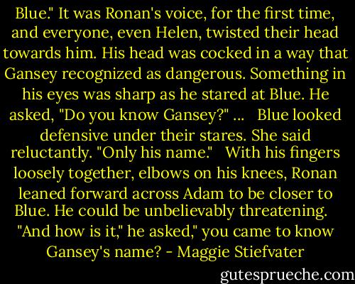 Blue." It was Ronan's voice, for the first time, and everyone, even Helen, twisted their head towards him. His head was cocked in a way that Gansey recognized as dangerous. Something in his eyes was sharp as he stared at Blue. He asked, "Do you know Gansey?" ... <br /><br />Blue looked defensive under their stares. She said reluctantly. "Only his name." <br /><br />With his fingers loosely together, elbows on his knees, Ronan leaned forward across Adam to be closer to Blue. He could be unbelievably threatening. <br /><br />"And how is it," he asked," you came to know Gansey's name? - Maggie Stiefvater