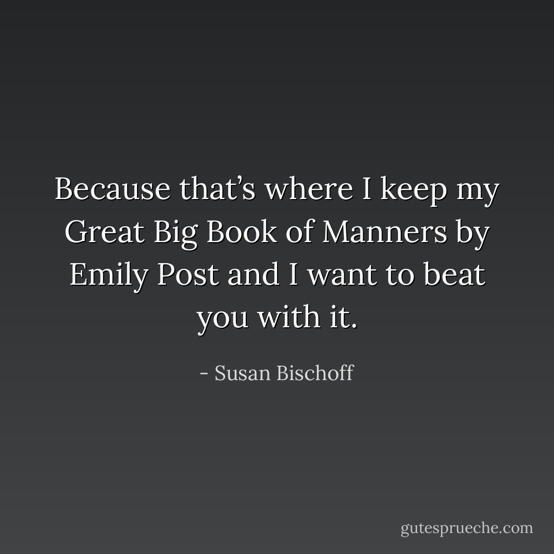 Because that’s where I keep my Great Big Book of Manners by Emily Post and I want to beat you with it. - Susan Bischoff