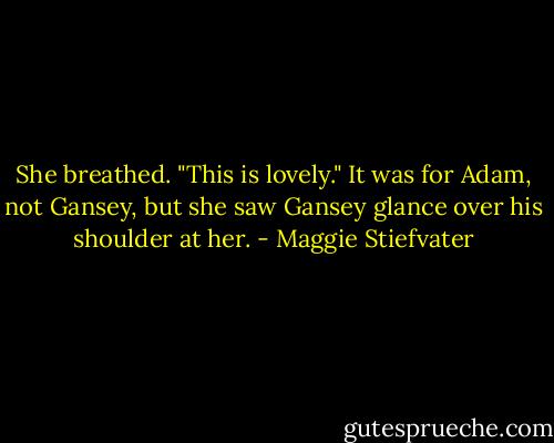 She breathed. "This is lovely."<br />It was for Adam, not Gansey, but she saw Gansey glance over his shoulder at her. - Maggie Stiefvater