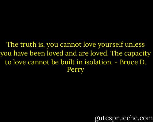 The truth is, you cannot love yourself unless you have been loved and are loved. The capacity to love cannot be built in isolation. - Bruce D. Perry