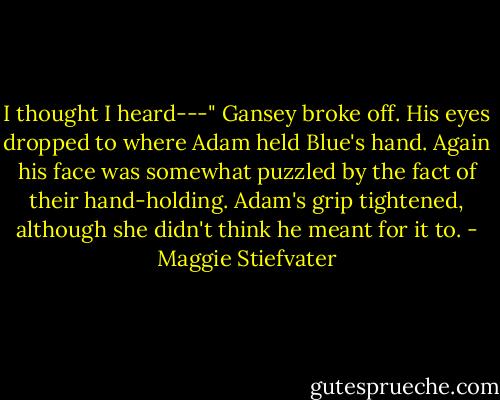 I thought I heard---" Gansey broke off. His eyes dropped to where Adam held Blue's hand. Again his face was somewhat puzzled by the fact of their hand-holding. Adam's grip tightened, although she didn't think he meant for it to. - Maggie Stiefvater
