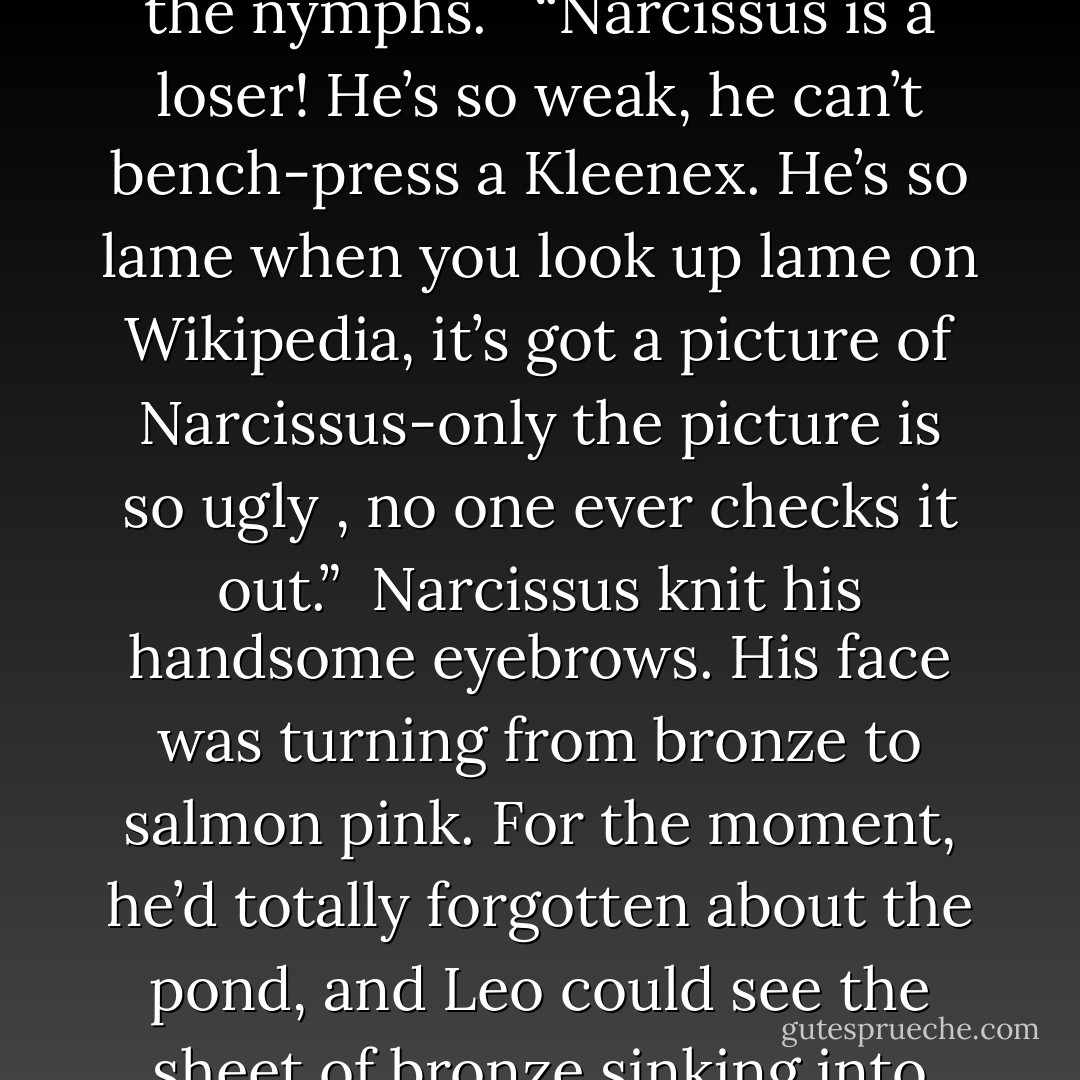 eo took out a pen and autographed the arm of one of the nymphs. <br /><br />“Narcissus is a loser! He’s so weak, he can’t bench-press a Kleenex. He’s so lame when you look up lame on Wikipedia, it’s got a picture of Narcissus-only the picture is so ugly , no one ever checks it out.” <br />Narcissus knit his handsome eyebrows. His face was turning from bronze to salmon pink. For the moment, he’d totally forgotten about the pond, and Leo could see the sheet of bronze sinking into the sand. - Rick Riordan