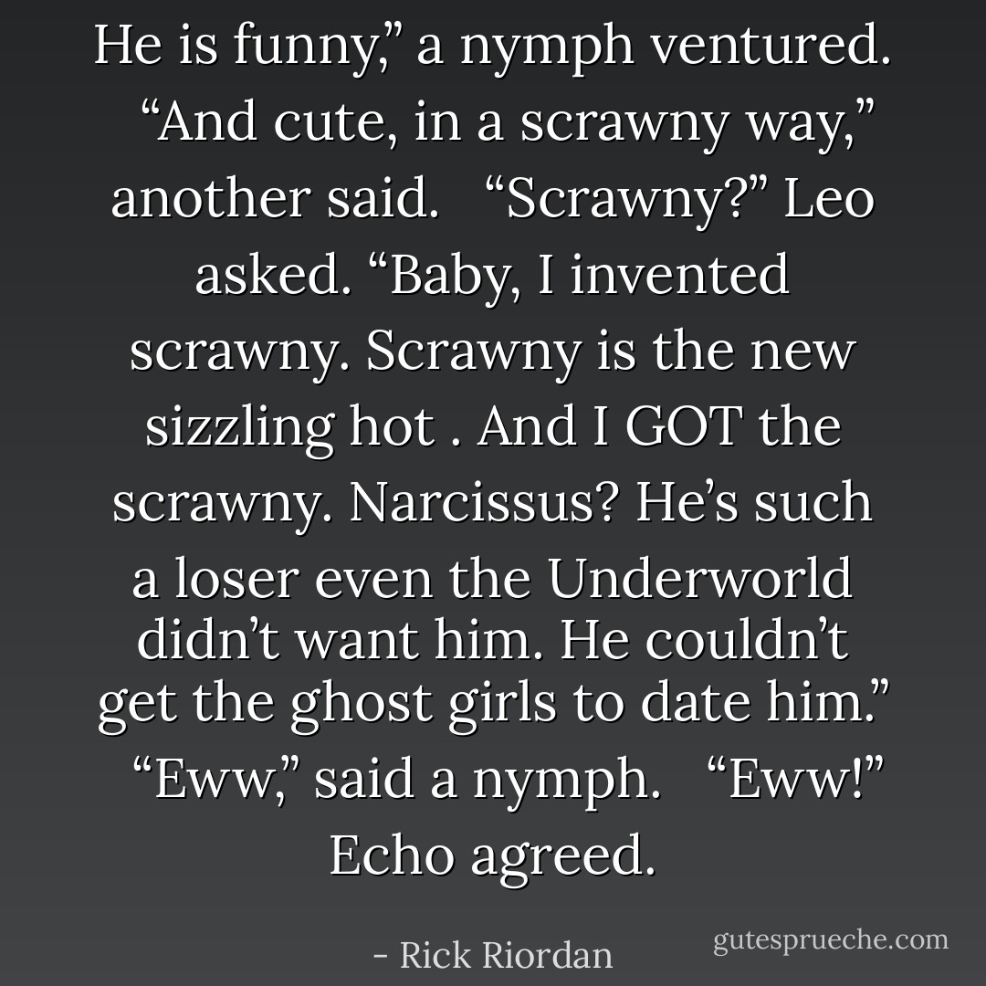 He is funny,” a nymph ventured. <br /><br />“And cute, in a scrawny way,” another said. <br /><br />“Scrawny?” Leo asked. “Baby, I invented scrawny. Scrawny is the new sizzling hot . And I GOT the scrawny. Narcissus? He’s such a loser even the Underworld didn’t want him. He couldn’t get the ghost girls to date him.” <br /><br />“Eww,” said a nymph. <br /><br />“Eww!” Echo agreed. - Rick Riordan