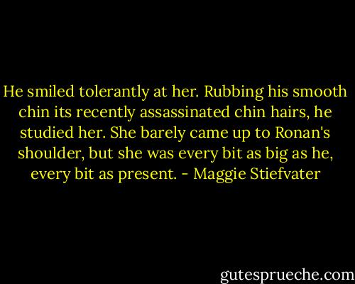 He smiled tolerantly at her. Rubbing his smooth chin its recently assassinated chin hairs, he studied her. She barely came up to Ronan's shoulder, but she was every bit as big as he, every bit as present. - Maggie Stiefvater