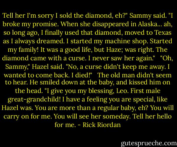 Tell her I'm sorry I sold the diamond, eh?" Sammy said. "I broke my promise. When she disappeared in Alaska... ah, so long ago, I finally used that diamond, moved to Texas as I always dreamed. I started my machine shop. Started my family! It was a good life, but Haze; was right. The diamond came with a curse. I never saw her again." <br /><br />"Oh, Sammy," Hazel said. "No, a curse didn't keep me away. I wanted to come back. I died!" <br /><br />The old man didn't seem to hear. He smiled down at the baby, and kissed him on the head. "I give you my blessing, Leo. First male great-grandchild! I have a feeling you are special, like Hazel was. You are more than a regular baby, eh? You will carry on for me. You will see her someday. Tell her hello for me. - Rick Riordan