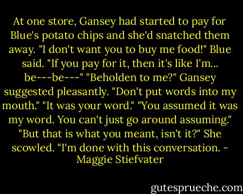 At one store, Gansey had started to pay for Blue's potato chips and she'd snatched them away. "I don't want you to buy me food!" Blue said. "If you pay for it, then it's like I'm... be---be---" "Beholden to me?" Gansey suggested pleasantly. "Don't put words into my mouth." "It was your word." "You assumed it was my word. You can't just go around assuming." "But that is what you meant, isn't it?" She scowled. "I'm done with this conversation. - Maggie Stiefvater