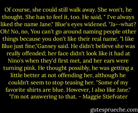 Of course, she could still walk away. She won't, he thought. She has to feel it, too. He said, " I've always liked the name Jane." Blue's eyes widened. "Ja--what? Oh! No, no, You can't go around naming people other things because you don't like their real name. "I like Blue just fine,"Gansey said. He didn't believe she was really offended; her face didn't look like it had at Nino's when they'd first met, and her ears were turning pink. He thought possibly, he was getting a little better at not offending her, although he couldn't seem to stop teasing her. "Some of my favorite shirts are blue. However, I also like Jane." "I'm not answering to that. - Maggie Stiefvater
