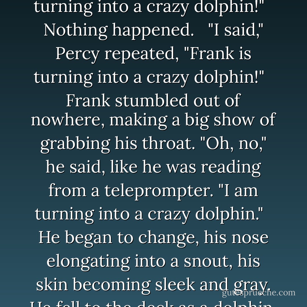Ridiculous!" Chrysaor's voice turned shrill. He didn't seem sure where to level his sword-at Percy or his own crew. <br /><br />"Save yourselves!" Percy warned. "It is too late for us!" <br /><br />Then he gasped and pointed to the spot where Frank was hiding. "Oh, no! Frank is turning into a crazy dolphin!" <br /><br />Nothing happened. <br /><br />"I said," Percy repeated, "Frank is turning into a crazy dolphin!" <br /><br />Frank stumbled out of nowhere, making a big show of grabbing his throat. "Oh, no," he said, like he was reading from a teleprompter. "I am turning into a crazy dolphin." <br /><br />He began to change, his nose elongating into a snout, his skin becoming sleek and gray. He fell to the deck as a dolphin, his tail thumping against the boards. <br /><br />The pirate crew disbanded in terror, chattering and clicking as they dropped their weapons, forgot the captives, ignored Chrysaor's orders, and jumped overboard. - Rick Riordan